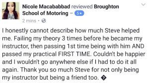 I canoot describe how much Steve (Broughton School of Motoring) helped me. I passed my theory test and my practicel test first time. Couldn't be happer and wouldn't go anywhere else if I had to do ir all again. Thank you so much Stevefor not only being my instructor but being my friend, too.