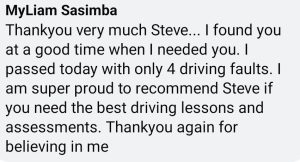Thank you very much Steve! I found you when I needed you! I passed today with only 4 driving faults. I am super proud to recommend Steve if you need the best driving lessons. Thank you for believing in me.